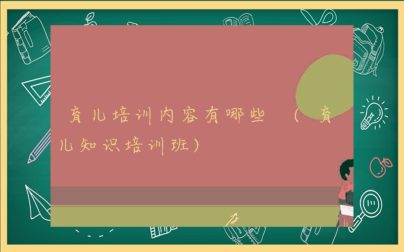 育儿培训内容有哪些 (育儿知识培训班)